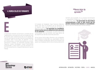 INTRODUCCIÓN I DEFINICIÓN I FACTORES I PERFIL I CASOS I ANEXOS
4. NUNCA DEJES DE FORMARTE
s importante fomentar la formación constante de los
colaboradores y de la persona que se encarga de dirigir
la empresa para mantenerse al día con la rapidez de
cambio que exige el mercado. Muchos emprendedores
consideran clave “nunca dejar de aprender”, ya sea
por cuenta propia, o a través de la asistencia a cursos,
seminarios o eventos. Es importante aprender sobre
negocios, nuevas tecnologías, nuevas herramientas
empresariales y sobre todo lo que sea necesario con
el fin de convertirse en un experto del campo en que se
trabaja.
“Nunca dejar de
aprender.
”
E
El fundador de Neolabels, Hugo Francisco Albornoz,
apoya esta idea al considerar que la educación es
un aspecto clave para la consecución de objetivos.
Albornoz piensa que “es importante ser autodidacta,
porque muchas veces la calidad de la oferta educativa
no es suficiente”. La educación “no solo se da en las
universidades, sino que también tiene lugar dentro de
las experiencias del día a día de las personas”.
De la misma forma debe ofrecerse a los empleados
la posibilidad de desarrollar sus capacidades. Marcos
Alves, fundador de eltenedor, afirma que el tiempo que
pasan sus empleados dentro de la empresa debe servir
también para ayudarles “en su proceso de formación
y capacitación profesional”. De hecho, asegura que
su empresa ofrece “la oportunidad de desarrollarse
profesionalmente y tener un plan carrera que les
permite comenzar como becarios e ir ascendiendo”,
opción que recomienda para motivar al equipo.
 