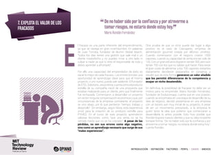 INTRODUCCIÓN I DEFINICIÓN I FACTORES I PERFIL I CASOS I ANEXOS
7. EXPLOTA EL VALOR DE LOS
FRACASOS
l fracaso es una parte inherente del emprendimiento,
ya que se navega en gran incertidumbre. En palabras
de Juan Torroba, fundador de Alumni Global Search,
“todos los días tienes una gestión que sale mal o un
cliente insatisfecho y no puedes mirar a otro lado ni
culpar a nadie ya que tú eres el responsable de todo y
debes aprender a afrontarlo”.
Por ello una capacidad del emprendedor de éxito es
sacar lo mejor de cada fracaso. Los errores brindan una
oportunidad de aprendizaje clave para que el mismo
proyecto, o uno nuevo, pueda salir adelante. El fundador
deSTELSolutions,JesúsMora,cuentacómoelproducto
estrella de su compañía nació de una propuesta que
estaban realizando para un cliente, pero que finalmente
fue rechazada. Comenzaron a desarrollar un proyecto
sin recibir ninguna compensación económica y que, por
circunstancias de la empresa contratante, el proyecto
se vino abajo, por lo que perdieron “tiempo, trabajo y
desarrollo”. Sin embargo, según Mora, esta experiencia
sirvió para la creación de su producto estrella para
PYMES. En el curso de este proyecto aprendieron
valiosas lecciones, como “que una venta no se ha
cerrado hasta que no se ha cobrado”. A pesar de las
pérdidas, no ven sus errores como algo negativo,
sino como un aprendizaje necesario que surge de sus
“malas experiencias”.
Otra prueba de que un error puede dar lugar a algo
positivo es el caso de Cascajares, empresa de
alimentación gourmet creada por Alfonso Jiménez.
Cuando comenzaron con el negocio criaron 1000
capones, cuando su capacidad de venta era tan solo de
100. Con un gran esfuerzo lograron vender 300, pero aún
tenían 700 con los que no sabían qué hacer. Para evitar
el gran coste de alimentar a los 700 capones restantes
diariamente decidieron prepararlos en conserva, y
resultó que de esta forma generaron un valor añadido
que los permitió diferenciarse de la competencia y
ocupar un nicho desatendido.
En definitiva, la posibilidad de fracasar no debe ser un
motivo para no emprender. Mario Rondán Fernández,
fundador de Evolucionapp, cuenta que en una ocasión,
cuando se encontraba en una etapa de desarrollo de su
idea de negocio, decidió presentarse en una empresa
con un boceto aún muy inicial de su proyecto. A pesar
de ser un movimiento precipitado, a la empresa le
gustó tanto la idea que pidieron que comenzaran a
desarrollarla lo antes posible. Esto hizo posible que
Rondán lograra nuevos clientes y que su idea incipiente
tomase forma. “De no haber sido por la confianza y por
atreverme a tomar riesgos, no estaría donde estoy hoy”,
cuenta Rondán.
E
“	De no haber sido por la confianza y por atreverme a
tomar riesgos, no estaría donde estoy hoy.
”
	 Mario Rondán Fernández
 