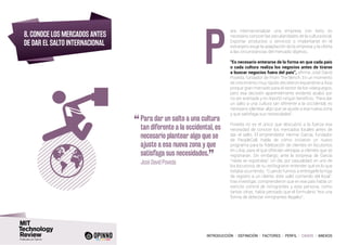 INTRODUCCIÓN I DEFINICIÓN I FACTORES I PERFIL I CASOS I ANEXOS
8. CONOCE LOS MERCADOS ANTES
DE DAR EL SALTO INTERNACIONAL
ara internacionalizar una empresa con éxito es
necesario conocer las peculiaridades de la cultura local.
Exportar productos o servicios o implantarse en el
extranjero exige la adaptación de la empresa y la oferta
a las circunstancias del mercado objetivo.
“Es necesario enterarse de la forma en que cada país
o cada cultura realiza los negocios antes de tirarse
a buscar negocios fuera del país”, afirma José David
Poveda, fundador de From The Bench. En un momento
de crecimiento muy rápido decidieron expandirse a Asia
porque gran mercado para el sector de los videojuegos,
pero esa decisión aparentemente evidente acabó por
no ser acertada y no reportó ningún beneficio. “Para dar
un salto a una cultura tan diferente a la occidental, es
necesario plantear algo que se ajuste a esa nueva zona
y que satisfaga sus necesidades”.
Poveda no es el único que descubrió a la fuerza esa
necesidad de conocer los mercados locales antes de
dar el salto. El emprendedor Herme García, fundador
de PeopleCall, habla de cómo iniciaron un nuevo
programa para la fidelización de clientes en locutorios
en Libia, para el que ofrecían ventajas a clientes que se
registraran. Sin embargo, ante la sorpresa de García
“nadie se registraba”. Un día, por casualidad, en uno de
los locutorios de su red lograron entender qué es lo que
estaba ocurriendo. “Cuando fuimos a entregarle la hoja
de registro a un cliente, éste salió corriendo del local”,
tras investigar, comprendieron que en ese país había un
estricto control de inmigrantes y esta persona, como
tantas otras, había pensado que el formulario “era una
forma de detectar inmigrantes ilegales”.
P
“	Para dar un salto a una cultura
tan diferente a la occidental, es
necesario plantear algo que se
ajuste a esa nueva zona y que
satisfaga sus necesidades.
”	 José David Poveda
 