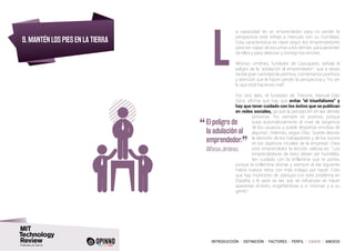 INTRODUCCIÓN I DEFINICIÓN I FACTORES I PERFIL I CASOS I ANEXOS
9. MANTÉN LOS PIES EN LA TIERRA
a capacidad de un emprendedor para no perder la
perspectiva está reñida a menudo con su humildad.
Esta característica es clave según los emprendedores
para ser capaz de escuchar a los demás, para aprender
de ellos y para detectar y corregir los errores.
Alfonso Jiménez, fundador de Cascajares, señala el
peligro de la “adulación al emprendedor”, que a veces
recibe gran cantidad de premios, comentarios positivos
y atención que le hacen perder la perspectiva y “no ver
lo que está haciendo mal”.
Por otro lado, el fundador de Trecone, Manuel Díaz
Sanz, afirma que hay que evitar “el triunfalismo” y
hay que tener cuidado con los éxitos que se publican
en redes sociales, ya que la percepción en las demás
personas “no siempre es positiva, porque
sube automáticamente el nivel de exigencia
de los usuarios y puede despertar envidias de
algunos”. Además, según Díaz, “puede desviar
la atención de los trabajadores y de los socios
en los objetivos iniciales de la empresa”. Para
este emprendedor la lección valiosa es: “Los
emprendedores de éxito deben ser humildes,
ten cuidado con la brillantina que te pones,
porque la brillantina distrae y siempre al día siguiente
habrá nuevos retos con más trabajo por hacer. Creo
que hay montones de startups con este problema en
España; y lo peor es las que se esfuerzan en hacer
aparentar el éxito, engañándose a si mismas y a su
gente”.
L
“	El peligro de
la adulación al
emprendedor.
”	 Alfonso Jiménez
 