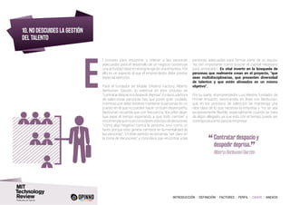 INTRODUCCIÓN I DEFINICIÓN I FACTORES I PERFIL I CASOS I ANEXOS
10. NO DESCUIDES LA GESTIÓN
DEL TALENTO
l proceso para encontrar y retener a las personas
adecuadas para el desarrollo de un negocio constituye
una actividad clave en el engranaje de una empresa. Por
ello es un aspecto al que el emprendedor debe prestar
especial atención.
Para el fundador de Mobile Dreams Factory, Alberto
Benbunan Garzón, lo esencial en este proceso es
“contratardespacioydespedirdeprisa”.Esdecir,alahora
de seleccionar personas hay que poner gran cuidado,
mientras que debe evitarse mantener a personas en un
puesto en el que no pueden hacer un buen desempeño.
Benbunan recuerda que con frecuencia “los jefes dejan
que pase el tiempo esperando a que todo cambie” y
recomiendaquenoseconsiderenestetipodedecisiones
“como algo negativo contra la persona, sino como un
favor, porque esto genera cambios en la mentalidad de
las personas”. En este sentido recomienda “ser claro en
la toma de decisiones” y considera que encontrar a las
personas adecuadas para formar parte de un equipo
“es tan importante como buscar el capital necesario
para arrancarlo”. Es vital invertir en la búsqueda de
personas que realmente crean en el proyecto, “que
sean multidisciplinarias, que presenten diversidad
de talentos y que estén alineados en un mismo
objetivo”.
Por su parte, el emprendedor Luis Mestre, fundador de
Primer Impacto, recomienda, en línea con Benbunan,
que en los procesos de selección se mantenga una
idea clara de lo que necesita la empresa y “no se sea
excesivamente flexible, especialmente cuando se trata
de algún allegado, ya que esto con el tiempo puede ser
contraproducente para la empresa”.
E
“	Contratar despacio y
despedir deprisa.
”
	 Alberto Benbunan Garzón
 