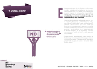 INTRODUCCIÓN I DEFINICIÓN I FACTORES I PERFIL I CASOS I ANEXOS
11. APRENDE A DECIR ‘NO’
n las etapas iniciales de una empresa es común tratar
de cubrir todas las oportunidades que se presentan
dando siempre un “si” a los clientes para no arriesgarse
a perder ninguno. Sin embargo, los emprendedores
alertan sobre cómo esto puede ser un error, ya que
ante todo hay que tener en cuenta la capacidad de
respuesta real que tiene la empresa.
Según los emprendedores es preferible decir que “no”
a un cliente y disculparse, que hacer las cosas mal y
que el cliente no quiera volver a saber de sus productos.
Clemente Cebrián, fundador de El Ganso, cuenta que
aceptó un contrato para producir para una gran cadena
de distribución francesa cuando eran aún una empresa
pequeña, y que después se vieron “desbordados por
la elevada demanda”. De ahí aprendieron a asumir
compromisos en función del tamaño y de la capacidad
de su empresa.
En este sentido, el emprendedor Mario Rondán, de
Evolucionaap menciona que el criterio a seguir debe ser
un “optimismo realista”. “Se debe creer en el proyecto,
pero también hay que ser realista y consciente de los
límites”, explica.
“	Desbordados por la
elevada demanda.
”	 Clemente Cebrián
E
 