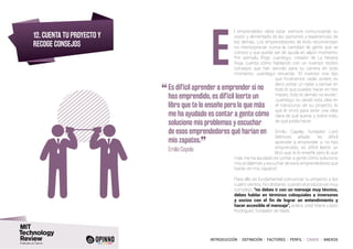 INTRODUCCIÓN I DEFINICIÓN I FACTORES I PERFIL I CASOS I ANEXOS
12. CUENTA TU PROYECTO Y
RECOGE CONSEJOS
l emprendedor debe estar siempre comunicando su
visión y alimentarla de las opiniones y experiencias de
los demás. Los emprendedores de éxito recomiendan
no menospreciar nunca la cantidad de gente que se
conoce y que puede ser de ayuda en algún momento.
Por ejemplo, Iñigo Juantegui, creador de La Nevera
Roja, cuenta cómo hablando con un inversor recibió
consejos que han servido para su carrera en todo
momento. Juantegui recuerda: “El inversor nos dijo
que hiciéramos radar screen, es
decir, pintar un radar y pensar en
todo lo que puedes hacer en tres
meses, todo lo demás no existe”.
Juantegui no olvidó esta idea en
el transcurso de su proyecto, lo
que le sirvió para tener una idea
clara de qué quería, y sobre todo,
de qué podía hacer.
Emilio Capela, fundador Lord
Wilmore, añade: “es difícil
aprender a emprender si no has
emprendido, es difícil leerte un
libro que te lo enseñe pero lo que
más me ha ayudado es contar a gente cómo soluciono
mis problemas y escuchar de esos emprendedores qué
harían en mis zapatos”.
Para ello es fundamental comunicar tu proyecto a los
cuatro vientos. No obstante, cuando el producto es muy
complejo, “no debes ir con un mensaje muy técnico,
debes hablar en términos coloquiales a inversores
y socios con el fin de lograr un entendimiento y
hacer accesible el mensaje”, aclara José María López
Rodríguez, fundador de Nads.
“	Es difícil aprender a emprender si no
has emprendido, es difícil leerte un
libro que te lo enseñe pero lo que más
me ha ayudado es contar a gente cómo
soluciono mis problemas y escuchar
de esos emprendedores qué harían en
mis zapatos.
”	 Emilio Capela
E
 