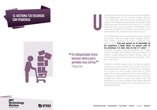 INTRODUCCIÓN I DEFINICIÓN I FACTORES I PERFIL I CASOS I ANEXOS
13. GESTIONA TUS RECURSOS
CON PRUDENCIA
nriesgoalqueseenfrentalamayoríadeemprendedores
es el agotamiento de sus recursos iniciales (propios
o de inversores) antes de que las ventas permitan
sostener la empresa, ya que el punto de equilibrio suele
alcanzarse más lentamente de lo previsto. En muchas
ocasiones esto ocurre cuando el emprendedor toma
decisiones de gasto a corto plazo y se olvida de que el
dinero debe durar un tiempo desconocido a priori.
Es indispensable evitar “levantar dinero para periodos
muy cortos”, afirma Philippe Gelis, fundador Kantox.
Para Román Cantarero, de Vinos y Bodegas, esta
idea es clara: “Hay que pensar en el desarrollo de
los proyectos a largo plazo, no pensar solo en
los próximos 2-3 años sino en los 5-7 años”. Sin
embargo, recuerda la dificultad de llevar esto a cabo
dado el complejo de “bombero” del emprendedor: “Se
tiende a querer apagar los fuegos del día a día, sin
pensar en qué vas a hacer dentro de unos años. Y esto
es un gran error”.
Cantarero también explica cómo la falta de gestión
de recursos no solo se debe a los casos en los que se
gasta demasiado capital en un comienzo por no pensar
en el futuro, sino que también ocurre por no querer
gastar: “Al principio cuando tienes recursos limitados no
te atreves a contratar a los mejores recursos humanos
posibles por temor al coste que tienen, esto una
equivocación, es mejor contratar a los mejores desde el
principio, porque el proyecto irá mucho más rápido y te
desarrollarás más”.
U
“	Es indispensable evitar
levantar dinero para
periodos muy cortos.
”
	 Philippe Gelis,
 