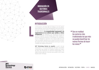INTRODUCCIÓN I DEFINICIÓN I FACTORES I PERFIL I CASOS I ANEXOS
a innovación y el desarrollo tecnológico son los pilares
parasostenerunaeconomía basadaenelconocimiento
a la que aspiran los países occidentales como España.
De ello depende la competitividad empresarial y la
supervivencia en un entorno que cambia a ritmos
vertiginosos. No obstante, con frecuencia se asume
que la innovación y la tecnología solo tienen cabida en
sectores como la industria o el software. Sin embargo,
son en realidad los sectores más tradicionales los que
más se pueden beneficiar de nuevas formas de hacer
las cosas y los que más amenazados se ven por nuevos
modelos de negocio disruptivos.
MIT Technology Review en español, a partir de las
entrevistas a 110 emprendedores de éxito, ha podido
comprobar que existen en España multitud de casos
de éxito de innovación en sectores tradicionales y ha
seleccionado algunas historias que pueden servir para
ilustrar este mensaje.
L
INNOVACIÓN EN
SECTORES
TRADICIONALES
INTRODUCCIÓN
“	Son en realidad
los sectores más
tradicionales los que más
se pueden beneficiar de
nuevas formas de hacer
las cosas.
”
 