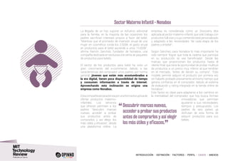 INTRODUCCIÓN I DEFINICIÓN I FACTORES I PERFIL I CASOS I ANEXOS
Sector Materno Infantil - Nonabox
La llegada de un hijo supone un esfuerzo adicional
para la familia, en la mayoría de las ocasiones los
padres sacrifican intereses propios a favor del bebé.
“Mientras que el promedio de inversión anual de una
mujer en cosmética ronda los 2.500€, el gasto anual
en productos para el bebé asciende a unos 10.000€”,
afirma Ramón Sanchéz, fundador de Nonabox, una
compañía dedicada en exclusiva a la venta de paquetes
de productos para bebés.
El sector de los productos para bebé ha visto un
gran crecimiento del e-commerce, debido a las
características del comprador: unos padres, por norma
general, jóvenes que están más acostumbrados a
la era digital, tienen poca disponibilidad de tiempo
y consumen información a través de Internet.
Aprovechando esta inclinación se origina una
empresa como Nonabox.
Estacompañíasecaracterizaporunaformadisruptivade
ofertar productos materno-
infantiles. Los servicios
que ofrecen permiten a los
padres “descubrir marcas
nuevas, acceder a probar
sus productos antes de
comprarlos y así elegir los
más útiles y eficaces”, desde
una plataforma online. La
empresa es considerada como un Discovery Box
aplicada al sector materno-infantil, que solo trabaja con
productos full-size y cuyo contenido está personalizado
y adaptado a las necesidades “de cada etapa de los
padres y el bebé”.
Según Sánchez, para Nonabox lo más importante ha
sido siempre “lograr que toda la cadena que participa
en su producción se vea beneficiada”. Desde las
marcas que proporcionan los productos hasta el
cliente final, que tiene la oportunidad de probar multitud
de productos a un precio muy inferior al que tendrían
en el mercado, “antes de decidir su compra”. “Este
modelo permite adquirir el producto por primera vez
sin haberlo probado previamente al mismo tiempo que
genera confianza en el comprador, debido al sistema
de evaluación y rating integrado en la tienda online de
Nonabox”.
Este factor es clave para adaptarse a los cambios en
la mentalidad del comprador, que hoy busca formas
innovadoras que permitan
ajustarse a sus necesidades,
tiempos y presupuesto. Los
padres de seis países ya
disfrutan de esta forma de
adquirir productos para sus
bebés.
“	Descubrir marcas nuevas,
acceder a probar sus productos
antes de comprarlos y así elegir
los más útiles y eficaces.
”
 