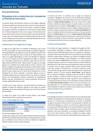 Barómetro
chileno del Turismo
10 // Barómetro chileno del Turismo Nº9 // Agosto 2012
Estudio Especial:
Desarrollo de la industria del turismo en
la Región de Los Lagos
La presente edición del Barómetro continúa con los enfoques regionales
iniciadosenlapublicaciónanterior,paraexaminarcómoseestácomportando
el turismo en cada región de Chile. En esta ocasión, se analizará la Región
de Los Lagos; el estudio se ha elaborado con informaciones proporcionadas
por la Dirección Regional de Turismo de Los Lagos, el Servicio Nacional de
Turismo (Sernatur),las Cámaras deTurismo de Osorno,Puerto Montt,Chiloé
y Puerto Varas, y el Instituto Nacional de Estadística (INE), además de otras
fuentes utilizadas para la descripción y el análisis del desarrollo del turismo,
las que se detallan al final del documento.
Caracterización de la región de Los Lagos
La región de Los Lagos tiene una superficie de 48.584 km2, que la sitúa
como la quinta región de mayor tamaño del país. La población regional es
de 716.739 habitantes7
, equivalente al 4,7% de la población nacional. Limita
al norte con la XIV región de Los Ríos; al oeste con el Océano Pacífico; al sur
oeste con la región Metropolitana; al este con la República de Argentina
y al sur con la XI región de Aysén. La geografía de la región se caracteriza
por la abundante presencia de ríos, volcanes y lagos. Entre los ríos de la
región destacan Petrohué, Puelo, Yelcho y Palena. Los lagos son de origen
glacial y en la cordillera de Los Andes destacan montes y volcanes como
Puyehue,Casablanca,Puntiagudo,Tronador,Osorno,Calbuco,Yates,Chaiten,
Corcovado,Michinmahuida. La región,en general,posee un clima templado
lluvioso. La parte costera, salvo el sur de la isla de Chiloé, goza de un clima
templado frío con lluvias invernales. La economía regional se basa en
actividades agrícola-pecuarias,silvícolas y pesca,en las cuales se incorporan
procesos de industrialización. Destacan la ganadería de especialización
lechera, conservas, principalmente de mariscos, agricultura extensiva de
cereales,explotación forestal y turismo.
La región de Los Lagos cuenta con seis pasos fronterizos terrestres que
registran el ingreso de extranjeros, además de dos puertas de entrada
adicionales:por vía aérea,aeropuerto ElTepual,y por vía marítima el puerto
de Puerto Montt.
La capital de la región es la ciudad de Puerto Montt y está dividida
administrativamente en 4 provincias y 30 comunas.
La región de Los Lagos cuenta con una gran variedad de atractivos naturales,
patrimonialesyculturales,todosellospróximosaimportantesáreasurbanas
que se constituyen como centros de servicios. Se destacan los siguientes
destinos turísticos en cada una de las provincias:
1.Provincia de Osorno:
La Provincia de Osorno se caracteriza por sus lagos, mar, bosques y
montañas. En Osorno se vive el turismo a través de distintas actividades
como ferias, exposiciones y festivales; destaca el turismo campesino y de
negocios. El Parque Nacional Puyehue cuenta con centro de ski y aguas
termales; rodeado de espesos bosques, se pueden realizar una serie de
actividades de turismo aventura. Puerto Octay se ubica en la ribera norte
delLagoLlanquihue,constituyeunadelasciudadesmáspintorescasdelSur
de Chile,vinculada a la colonización alemana.El Centro de Ski Antillanca se
ubica en los faldeos del Volcán Casablanca, inserto en el Parque Nacional
Puyehue. El Volcán Osorno se ubica en el Parque Nacional Vicente Pérez
Rosales,frente al Lago Llanquihue;destaca por su importante actividad de
andinismo y trekking. La Provincia de Osorno cuenta también con playas,
una importante oferta de turismo rural y pesca deportiva.
2.Provincia de Llanquihue:
En las riberas del Lago LLanquihue - el segundo más grande de Chile -
se encuentran localidades y ciudades en donde es posible apreciar la
influencia de los colonizadores germanos en su arquitectura, artesanía y
repostería.Esta zona permite disfrutar de la naturaleza a través del rafting,
windsurf, canopy, realizar trekking en los Volcanes Puntiagudo, Calbuco
y Cerro Tronador, ornitología y safari fotográfico en el Parque Nacional
Vicente Pérez Rosales. Puerto Varas está ubicada en la ribera occidental
del Lago Llanquihue;cuenta con un variado comercio,servicios hoteleros y
gastronómicos de alto nivel; es punto de partida para realizar excursiones
y circuitos: Cruce de Lagos, Ensenada, Saltos del Río Petrohué, Peulla,
entre otros. Frutillar se caracteriza por su influencia alemana, turismo
cultural (Teatro del Lago, Semanas Musicales), gastronomía, arquitectura,
deportes náuticos y turismo aventura. Puerto Montt, capital regional,
por su ubicación estratégica constituye punto de partida de variados
circuitos turísticos; su puerto marítimo lo conecta con las regiones de
Aysén y Magallanes, además de recibir a grandes cruceros extranjeros; y
su aeropuerto El Tepual conecta con los principales terminales aéreos del
país. Parque Nacional Alerce Andino,se ubica en la zona montañosa al sur
del Lago Chapo; en él se puede practicar pesca deportiva y navegación.
Otras localidades de interés en la Provincia de Llanquihue son: Cochamó,
Calbuco,Llanquihue,Fresia y Los Muermos.
3.Provincia de Chiloé:
ElarchipiélagodeChiloéesunextenso territorioconunacostadefrondosa
cordillera que protege de los vientos tormentosos.Dentro de sus atractivos
destacan sus construcciones arquitectónicas de madera de palafitos;
sus Iglesias, declaradas Patrimonio de la Humanidad por la UNESCO; sus
costumbres mitológicas, su música, sus artesanías y su gastronomía. Aquí
se encuentra el P.N Chiloé, ubicado en la costa occidental de la Isla Grande
de Chiloé donde se pueden realizar excursiones, paseos en bote, pesca
deportiva, entre otras actividades. Las principales localidades turísticas
son: Ancud, Castro, Chonchi, Dalcahue y Quellón. Se pueden realizar
distintos tipos de turismo aventura,cultural,gastronómico y patrimonial.
7
INE 2010
Cuadro 1: Provincias Región de Los Lagos
Fuente: Gobierno Regional de Los Lagos
 