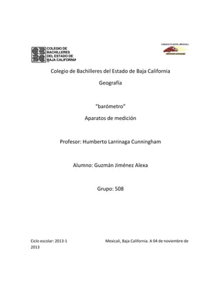 Colegio de Bachilleres del Estado de Baja California
Geografía

“barómetro”
Aparatos de medición

Profesor: Humberto Larrinaga Cunningham

Alumno: Guzmán Jiménez Alexa

Grupo: 508

Ciclo escolar: 2013-1
2013

Mexicali, Baja California. A 04 de noviembre de

 