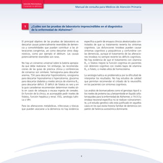 9
Manual de consulta para Médicos de Atención Primaria
EDICIÓN PROVISIONAL
Contenido no definitivo
El principal objetivo de las pruebas de laboratorio es
descartar causas potencialmente reversibles de demen-
cia y comorbilidades que puedan contribuir a las al-
teraciones congénitas, así como descartar otros diag-
nósticos, como por ejemplo el delirium. Las causas
potencialmente reversibles son raras.
No hay un consenso universal sobre la batería apropia-
da que debe realizarse. Sin embargo, las recomenda-
ciones de las guías de práctica clínica y conferencias
de consenso son similares: hemograma para descartar
anemia, TSH para descartar hipotiroidismo, ionograma
para descartar hiponatremia o hipercalcemia, glucemia
para descartar diabetes y niveles séricos de vitamina B12
para descartar déficit. El déficit de folatos es raro y en
la guía canadiense recomiendan determinar niveles só-
lo en casos de celiaquía o escasa ingesta de cereales.
En función de la clínica, es aconsejable pedir niveles de
folatos, función hepática y renal, VSG, serología luéti-
ca o VIH.
Para las alteraciones metabólicas, infecciosas y tóxicas
que pueden asociarse a la demencia no hay evidencia
específica a partir de ensayos clínicos aleatorizados con-
trolados de que su tratamiento revierta los síntomas
cognitivos. Las disfunciones tiroideas pueden causar
síntomas cognitivos y psiquiátricos y confundirse con
las demencias, aunque el tratamiento de las alteracio-
nes tiroideas no siempre revierte los déficits cognitivos.
No hay evidencia de que el tratamiento con vitamina
B12 o folatos mejore la función cognitiva en pacientes
con deterioro cognitivo con niveles bajos de vitamina
B12 o folato, o niveles altos de homocisteína.
La serología luética es problemática por la dificultad de
interpretar los resultados. No hay estudios de calidad
que permitan recomendar el cribado de la neurosífilis
en los pacientes con síntomas cognitivos.
Los análisis de biomarcadores como el genotipo Apo-E o
los niveles de proteína tau y betaamiloide en líquido cefa-
lorraquídeo para la enfermedad de Alzheimer, o 14-3-3 y
enolasa neuronal especifica no se realizan rutinariamen-
te, y el estudio genético sólo está justificado en aquellos
casos en los que exista historia familiar de demencia con
patrón de herencia autosómica dominante.
1 ¿Cuáles son las pruebas de laboratorio imprescindibles en el diagnóstico
de la enfermedad de Alzheimer?
 