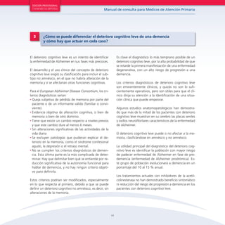 11
Manual de consulta para Médicos de Atención Primaria
EDICIÓN PROVISIONAL
Contenido no definitivo
El deterioro cognitivo leve es un intento de identificar
la enfermedad de Alzheimer en sus fases más precoces.
El desarrollo y el uso clínico del concepto de deterioro
cognitivo leve exigió su clasificación para incluir el sub-
tipo no amnésico, en el que no habría alteración de la
memoria y sí se afectarían otras funciones cognitivas.
Para el European Alzheimer Disease Consortium, los cri-
terios diagnósticos serían:
•	Queja subjetiva de pérdida de memoria por parte del
paciente o de un informante válido (familiar o convi-
viente).
•	Evidencia objetiva de alteración cognitiva, o bien de
memoria o bien de otro dominio.
•	Tiene que existir un cambio respecto a niveles previos
y que este cambio dure al menos 6 meses.
•	Sin alteraciones significativas de las actividades de la
vida diaria
•	Se excluyen patologías que pudieran explicar el de-
terioro en la memoria, como el síndrome confesional
agudo, la depresión o el retraso mental.
•	No se cumplen los criterios diagnósticos de demen-
cia. Esta última parte es la más complicada de deter-
minar. Hay que delimitar bien qué se entiende por re-
ducción significativa de la autonomía funcional para
hablar de demencia, y no hay ningún criterio objeti-
vo para definirla.
Estos criterios podrían ser modificados, especialmente
en lo que respecta al primero, debido a que se puede
definir un deterioro cognitivo no amnésico, es decir, sin
alteraciones de la memoria.
Es clave el diagnóstico lo más temprano posible de un
deterioro cognitivo leve, por la alta probabilidad de que
se retarde la primera manifestación de una enfermedad
degenerativa, con un alto riesgo de progresión a una
demencia.
Los criterios diagnósticos de deterioro cognitivo leve
son eminentemente clínicos, y quizás no son lo sufi-
cientemente operativos, pero son útiles para que el clí-
nico dirija su atención a la identificación de una situa-
ción clínica que puede empeorar.
Algunos estudios anatomopatológicos han demostra-
do que más de la mitad de los pacientes con deterioro
cognitivo leve muestran en su cerebro las placas seniles
y ovillos neurofibrilares característicos de la enfermedad
de Alzheimer.
El deterioro cognitivo leve puede o no afectar a la me-
moria, clasificándose en amnésico y no amnésico.
La utilidad principal del diagnóstico del deterioro cog-
nitivo leve es identificar la población con mayor riesgo
de padecer enfermedad de Alzheimer en fase de pre-
demencia (enfermedad de Alzheimer prodrómica). Es-
te grupo de población evolucionará a demencia en un
porcentaje del 10 al 15 % anual.
Los tratamientos actuales con inhibidores de la acetil-
colinesterasa no han demostrado beneficio sintomático
ni reducción del riesgo de progresión a demencia en los
pacientes con deterioro cognitivo leve.
3 ¿Cómo se puede diferenciar el deterioro cognitivo leve de una demencia
y cómo hay que actuar en cada caso?
 