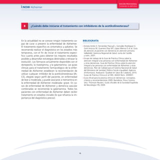16
kNOW Alzheimer
EDICIÓN PROVISIONAL
Contenido no definitivo
En la actualidad no se conoce ningún tratamiento ca-
paz de curar o prevenir la enfermedad de Alzheimer.
El tratamiento específico es sintomático y paliativo. Se
recomienda realizar el diagnóstico en los estadios más
tempranos, con el fin de iniciar el tratamiento especí-
fico cuanto antes para obtener los mejores resultados
posibles y desarrollar estrategias destinadas a retrasar la
evolución. Los fármacos actualmente disponibles son el
donepezilo, la rivastigmina, y la galantamina. Las guías
clínicas para el tratamiento farmacológico de la enfer-
medad de Alzheimer establecen la recomendación de
utilizar cualquier inhibidor de la acetilcolinesterasa (IA-
CE), elegido según perfil del paciente, en enfermedad
de leve a moderada, y puede asociarse a memantina en
la enfermedad de Alzheimer moderada- grave. En ca-
sos de enfermedad de Alzheimer y demencia vascular
combinadas se recomienda la galantamina. Todos los
pacientes con enfermedad de Alzheimer deben recibir
tratamiento en estadios iniciales (lo que refuerza la im-
portancia del diagnóstico precoz).
8 ¿Cuándo debe iniciarse el tratamiento con inhibidores de la acetilcolinesterasa?
•	Arrieta Antón E, Fernández Pascual L, González Rodríguez V,
Goñi Imizcoz M, Guerrero Díaz MT, López Merino P, et al. Guía
de atención al paciente con demencia en atención primaria.
Valladolid: Gerencia Regional de Salud. Junta de Castilla
y León, 2007.
•	Grupo de trabajo de la Guía de Práctica Clínica sobre la
atención integral a las personas con enfermedad de Alzheimer
y otras demencias. Guía de Práctica Clínica sobre la atención
integral a las personas con enfermedad de Alzheimer y otras
demencias. Plan de Calidad para el Sistema Nacional de Salud
del Ministerio de Sanidad, Política Social e Igualdad. Agència
d’Informació, Avaluació i Qualitat en Salut de Cataluña; 2010.
Guías de Práctica Clínica en el SNS: AIAQS Núm. 2009/07.
•	Guía oficial para la práctica clínica en demencias: conceptos,
criterios y recomendaciones 2009. Barcelona: Prous Science,
SAU. Thomson Reuters. Guías oficiales de la Sociedad Española
de Neurología nº8; 2009.
BIBLIOGRAFÍA
 
