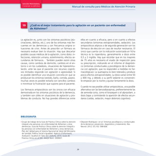 29
Manual de consulta para Médicos de Atención Primaria
EDICIÓN PROVISIONAL
Contenido no definitivo
La agitación es, junto con los síntomas psicóticos (alu-
cinaciones, delirios, etc.), uno de los síntomas más fre-
cuentes en las demencias y con frecuencia origina si-
tuaciones de crisis. Antes de prescribir un fármaco es
necesario evaluar bien la situación. Hay que descartar
posibles causas médicas de la agitación, como dolor, in-
fecciones, retención urinaria, estreñimiento, efectos se-
cundarios de fármacos… También pueden existir otras
causas, como cambios de domicilio, cambios en el en-
torno o en los cuidadores, situaciones de hiperestimu-
lación, ante las que el paciente con recursos cogniti-
vos limitados responde con agitación o agresividad. Si
es posible identificar una situación concreta en que se
produzcan los síntomas (vestido, baño, comida, paseo),
muchas veces es posible evitarla con sencillos cambios
o minimizar la frustración que supone para el paciente.
Los fármacos antipsicóticos son los únicos con eficacia
demostrada en los síntomas psicóticos de la demencia,
y también son útiles en situaciones de agitación y pro-
blemas de conducta. No hay grandes diferencias entre
ellos en cuanto a eficacia, pero sí en cuanto a efectos
secundarios (síntomas extrapiramidales, sedación). Los
antipsicóticos atípicos o de segunda generación son los
fármacos de elección en caso de resultar necesarios. El
único que cuenta con la indicación autorizada en ficha
técnica es la risperidona, generalmente a dosis entre
0,5 y 2 mg/día. Hay que recordar que en los mayores
de 75 años es necesario el visado de inspección para
su prescripción, indicando en el informe el diagnósti-
co (síntomas conductuales y psicológicos de la demen-
cia con agitación, que no responden a medidas no far-
macológicas). La quetiapina es bien tolerada y produce
pocos efectos extrapiramidales. La dosis varían entre 50
y 400 mg, y debido a su perfil sedante es convenien-
te empezar por la noche y ajustar lentamente la dosis.
Cuando no sea posible utilizar antipsicóticos, una posible
alternativa son las benzodiacepinas, preferentemente las
de semivida corta, como el lorazepam o el alprazolam, a
dosis bajas y controlando la aparición de efectos secun-
darios (caídas, sedación, mayor deterioro cognitivo).
19 ¿Cuál es el mejor tratamiento para la agitación en un paciente con enfermedad
de Alzheimer?
•	Grupo de trabajo de la Guía de Práctica Clínica sobre la atención
integral a las personas con enfermedad de Alzheimer y otras
demencias. Guía de Práctica Clínica sobre la atención integral a
las personas con enfermedad de Alzheimer y otras demencias.
Plan de Calidad para el Sistema Nacional de Salud del Ministerio
de Sanidad, Política Social e Igualdad. Agència d’Informació,
Avaluació i Qualitat en Salut de Cataluña; 2010. Guías de
Práctica Clínica en el SNS: AIAQS Núm. 2009/07.
•	Olazarán-Rodríguez J et al. Síntomas psicológicos y conductuales
de la demencia: prevención, diagnóstico y tratamiento. Rev
Neurol. 2012; 55 (10): 598-608.
BIBLIOGRAFÍA
 