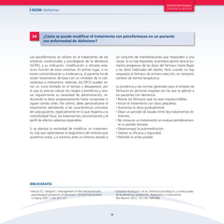 36
kNOW Alzheimer
EDICIÓN PROVISIONAL
Contenido no definitivo
Los psicofármacos se utilizan en el tratamiento de los
síntomas conductuales y psicológicos de la demencia
(SCPD), y su indicación, modificación o retirada esta-
rá en función de estos síntomas. En primer lugar, si no
existe contraindicación o intolerancia, el paciente ha de
recibir tratamiento de base con un inhibidor de la coli-
nesterasa o memantina. Además, los SPCD pueden te-
ner un curso limitado en el tiempo y desaparecer, por
lo que es preciso valorar los riesgos y beneficios y revi-
sar regularmente su necesidad de administración, re-
duciendo la dosis progresivamente hasta comprobar si
siguen siendo útiles. Por último, debe personalizarse el
tratamiento atendiendo a las características concretas
de cada paciente, especialmente en lo que respecta a la
comorbilidad física, los tratamientos concomitantes y el
perfil de efectos adversos esperables.
Si se plantea la necesidad de modificar un tratamien-
to, hay que replantearse el diagnóstico del síntoma que
queremos tratar, y si estamos ante un síntoma aislado o
24 ¿Cómo se puede modificar el tratamiento con psicofármacos en un paciente
con enfermedad de Alzheimer?
un conjunto de manifestaciones que responden a una
causa. Si no hay respuesta, la primera opción será el au-
mento progresivo de las dosis del fármaco hasta llegar
a las dosis habituales del adulto. Pero cuando no hay
respuesta al fármaco de primera elección, es necesario
cambiar de familia terapéutica.
La prudencia y las normas generales para el empleo de
fármacos en personas mayores son las que se aplican a
los pacientes con demencia:
•	Retirar los fármacos que no sean imprescindibles.
•	Iniciar el tratamiento con dosis pequeñas.
•	Aumentar la dosis gradualmente.
•	Dejar un periodo de lavado entre dos tratamientos di-
ferentes.
•	No instaurar un tratamiento sin evaluar periódicamen-
te su posible retirada.
•	Desaconsejar la automedicación.
•	Valorar su eficacia y seguridad.
•	Retirarlo lo antes posible.
•	Hersch EC, Falzgraf S. Management of the behavioral and
psychological symptoms of dementia. Clinical Interventions
in Aging 2007; 2 (4): 611–21.
•	Olazarán-Rodríguez J et al. Síntomas psicológicos y conductuales
de la demencia: prevención, diagnóstico y tratamiento.
Rev Neurol. 2012; 55 (10): 598-608.
BIBLIOGRAFÍA
 