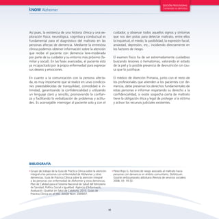 38
kNOW Alzheimer
EDICIÓN PROVISIONAL
Contenido no definitivo
Así pues, la existencia de una historia clínica y una ex-
ploración física, neurológica, cognitiva y conductual es
fundamental para el diagnóstico del maltrato en las
personas afectas de demencia. Mediante la entrevista
clínica podemos obtener información sobre la atención
que recibe el paciente con demencia leve-moderada
por parte de su cuidador y su entorno más próximo (fa-
miliar y social). En las fases avanzadas, el paciente está
ya incapacitado por la propia enfermedad para expresar
sus deseos y emociones.
En cuanto a la comunicación con la persona afecta-
da, es muy importante que se realice en unas condicio-
nes preestablecidas de tranquilidad, comodidad e in-
timidad, garantizando la confidencialidad y utilizando
un lenguaje claro y sencillo, promoviendo la confian-
za y facilitando la verbalización de problemas y actitu-
des. Es aconsejable interrogar al paciente solo y con el
cuidador, y observar todos aquellos signos y síntomas
que nos den pistas para detectar maltrato, entre ellos
la inquietud, el miedo, la pasibilidad, la expresión facial,
ansiedad, depresión, etc., incidiendo directamente en
los factores de riesgo.
El examen físico ha de ser extremadamente cuidadoso
buscando lesiones o hematomas, valorando el estado
de la piel y la posible presencia de desnutrición sin cau-
sa que lo justifique.
El médico de Atención Primaria, junto con el resto de
los profesionales que atienden a los pacientes con de-
mencia, debe preservar los derechos fundamentales de
estas personas e informar respetando su derecho a la
confidencialidad; si existe sospecha cierta de maltrato
tiene la obligación ética y legal de proteger a la víctima
y activar los recursos judiciales existentes.
•	Grupo de trabajo de la Guía de Práctica Clínica sobre la atención
integral a las personas con enfermedad de Alzheimer y otras
demencias. Guía de Práctica Clínica sobre la atención integral
a las personas con enfermedad de Alzheimer y otras demencias.
Plan de Calidad para el Sistema Nacional de Salud del Ministerio
de Sanidad, Política Social e Igualdad. Agència d’Informació,
Avaluació i Qualitat en Salut de Cataluña; 2010. Guías de
Práctica Clínica en el SNS: AIAQS Núm. 2009/07.
•	Pérez-Rojo G. Factores de riesgo asociado al maltrato hacia
personas con demencia en ámbito comunitario. Zerbitzuan:
Gizarte zerbizuetarako aldizkaria (Revista de servicios sociales).
2008; 43: 19-32.
BIBLIOGRAFÍA
 