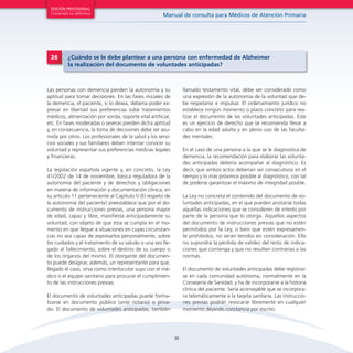 39
Manual de consulta para Médicos de Atención Primaria
EDICIÓN PROVISIONAL
Contenido no definitivo
Las personas con demencia pierden la autonomía y su
aptitud para tomar decisiones. En las fases iniciales de
la demencia, el paciente, si lo desea, debería poder ex-
presar en libertad sus preferencias sobe tratamientos
médicos, alimentación por sonda, soporte vital artificial,
etc. En fases moderadas o severas pierden dicha aptitud
y, en consecuencia, la toma de decisiones debe ser asu-
mida por otros. Los profesionales de la salud y los servi-
cios sociales y sus familiares deben intentar conocer su
voluntad y representar sus preferencias médicas legales
y financieras.
La legislación española vigente y, en concreto, la Ley
41/2002 de 14 de noviembre, básica reguladora de la
autonomía del paciente y de derechos y obligaciones
en materia de información y documentación clínica, en
su artículo 11 perteneciente al Capítulo V (El respeto de
la autonomía del paciente) preestablece que por el do-
cumento de instrucciones previas, una persona mayor
de edad, capaz y libre, manifiesta anticipadamente su
voluntad, con objeto de que ésta se cumpla en el mo-
mento en que llegue a situaciones en cuyas circunstan-
cias no sea capaz de expresarlos personalmente, sobre
los cuidados y el tratamiento de su saludo o una vez lle-
gado al fallecimiento, sobre el destino de su cuerpo o
de los órganos del mismo. El otorgante del documen-
to puede designar, además, un representante para que,
llegado el caso, sirva como interlocutor suyo con el mé-
dico o el equipo sanitario para procurar el cumplimien-
to de las instrucciones previas.
El documento de voluntades anticipadas puede forma-
lizarse en documento público (ante notario) o priva-
do. El documento de voluntades anticipadas, también
llamado testamento vital, debe ser considerado como
una expresión de la autonomía de la voluntad que de-
be respetarse e impulsar. El ordenamiento jurídico no
establece ningún momento o plazo concreto para rea-
lizar el documento de las voluntades anticipadas. Éste
es un ejercicio de derecho que se recomienda llevar a
cabo en la edad adulta y en pleno uso de las faculta-
des mentales.
En el caso de una persona a la que se le diagnostica de
demencia, la recomendación para elaborar las volunta-
des anticipadas debería acompañar al diagnóstico. Es
decir, que ambos actos deberían ser consecutivos en el
tiempo y lo más próximos posible al diagnóstico, con tal
de poderse garantizar el máximo de integridad posible.
La Ley no concreta el contenido del documento de vo-
luntades anticipadas, en el que pueden anotarse todas
aquellas indicaciones que se consideren de interés por
parte de la persona que lo otorga. Aquellos aspectos
del documento de instrucciones previas que no estén
permitidos por la Ley, o bien que estén expresamen-
te prohibidos, no serán tenidos en consideración. Ello
no supondrá la pérdida de validez del resto de indica-
ciones que contenga y que no resulten contrarias a las
normas.
El documento de voluntades anticipadas debe registrar-
se en cada comunidad autónoma, normalmente en la
Consejería de Sanidad, y ha de incorporarse a la historia
clínica del paciente. Sería aconsejable que se incorpora-
ra telemáticamente a la tarjeta sanitaria. Las instruccio-
nes previas podrán revocarse libremente en cualquier
momento dejando constancia por escrito.
26 ¿Cuándo se le debe plantear a una persona con enfermedad de Alzheimer
la realización del documento de voluntades anticipadas?
 