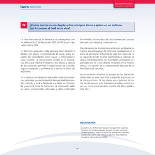 42
kNOW Alzheimer
EDICIÓN PROVISIONAL
Contenido no definitivo
•	Guideline for Alzheimer’s disease management cognitive
function. En: Evidence-based geriatric nursing protocols
for best practice. Delirium and acute problematic behavior
in the long – term care setting. California (US): National
Guideline Clearinghouse, 2008.
BIBLIOGRAFÍA
La fase avanzada de la demencia se corresponde con
los estadios 6 y 7 de las escalas GDS y FAST y con el es-
tadio 3 de la CDR.
En términos generales, toda persona tiene derecho a
decidir, con apoyo y conocimiento de causa, sobre as-
pectos tan importantes como salud y enfermedad o
vida y muerte. La comunicación sincera es un impera-
tivo ético que implica el respeto a los deseos y valores
de los pacientes, permite la organización de cuidados
según prioridades y preferencias y facilita la toma de
decisiones.
En la persona con demencia avanzada se dan circunstan-
cias especiales, ya que ha perdido la capacidad de enten-
der y decidir, y será la familia la que debe ser informa-
da y asumir la toma de decisiones. La información debe
ser veraz, comprensible, adecuada, y debe contemplar
la finalidad y la naturaleza de cada intervención, con sus
ventajas y sus riesgos y consecuencias.
Para la mejora de los objetivos anteriores se debería fo-
mentar la participación de enfermos y cuidadores en la
toma de decisiones al final de la vida. Si el paciente no
es capaz de decidir, en esta fase final de la vida han de
seguir contemplándose las voluntades anticipadas ex-
presadas por él, o sus deseos recogidos en la historia
clínica, o la opinión de su representante legal y/o de los
familiares más cercanos.
Se recomienda informar al equipo de las decisiones
adoptadas en esta fase final y registrar el proceso en
la historia clínica. Si hay dudas en el proceso de to-
ma de decisiones, está indicado consultar a otros ex-
pertos (otros profesionales, comité de ética asisten-
cial, etc.).
28 ¿Cuáles son las normas legales y los principios éticos a aplicar en un enfermo
con Alzheimer al final de su vida?
 