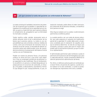 43
Manual de consulta para Médicos de Atención Primaria
EDICIÓN PROVISIONAL
Contenido no definitivo
•	Álvaro LC. Competencia: conceptos generales y aplicación
en la demencia. Neurología 2012; 27 (5): 290-300.
BIBLIOGRAFÍA
La tutela constituye el verdadero mecanismo de protec-
ción de la persona que ha perdido su capacidad de au-
togobierno (la modificación de la capacidad seria el me-
dio), ya que es a través del tutor que la persona obtiene
el complemento de autogobierno que la enfermedad
ha mermado o anulado.
Tutelar significa cuidar, atender, alcanzando tanto el
ámbito personal como el de la administración de los
bienes que la persona ostenta. La tutela es una res-
ponsabilidad que está sometida a diversas medidas de
control, como son la formación de inventario inicial, la
rendición anual de cuentas, la necesidad de obtener au-
torización previa para determinados actos de trascen-
dencia económica y la presentación del balance final de
cuentas una vez finalizada ésta.
Pueden ser tutores las personas físicas y las personas
jurídicas sin ánimo de lucro y que entre cuyos objeti-
vos o fines se contemple la protección de personas cu-
ya capacidad ha sido modificada. Para el nombramien-
to se preferirá a la persona o entidad designada por la
propia persona en la escritura de autotutela, al cónyu-
ge, a los padres, al descendiente, ascendiente o herma-
no que designe el juez. Excepcionalmente, el juez, en
resolución motivada, podrá alterar el orden menciona-
do o prescindir de las personas indicadas, si el beneficio
de la persona lo exige.
Otras figuras tutelares son la curatela, la administración
patrimonial y la defensa judicial.
La curatela vendría a ser una tutela de alcance reduci-
do, que suele asignarse en supuestos de modificación
parcial de la capacidad. El curador debe asistir a la per-
sona curatelada para la realización de aquellos actos
que la sentencia determine. Se trata de una figura que
acompaña, aconseja o asiste, pero que en ningún caso
puede suplir la voluntad de la persona, ya que no osten-
ta su representación.
El administrador patrimonial suele nombrarse cuando el
patrimonio de la persona es de tal envergadura que, para
su adecuada atención, resulte conveniente diferenciar la
atención personal de la administración de bienes.
Por último, el defensor judicial puede ser nombrado pa-
ra hacer frente a situaciones de urgencia, cuando el tu-
tor todavía no ha sido nombrado, o cuando se produ-
cen divergencias importantes entre tutor y tutelado.
29 ¿En qué consiste la tutela del paciente con enfermedad de Alzheimer?
 
