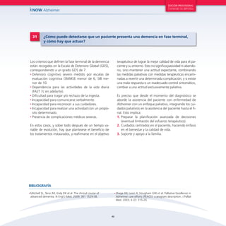 46
kNOW Alzheimer
EDICIÓN PROVISIONAL
Contenido no definitivo
Los criterios que definen la fase terminal de la demencia
están recogidos en la Escala de Deterioro Global (GDS),
correspondiendo a un grado GDS de 7:
•	Deterioro cognitivo severo medido por escalas de
evaluación cognitiva (SMMSE menor de 6, SIB me-
nor de 10.
•	Dependencia para las actividades de la vida diaria
(FAST 7c en adelante).
•	Dificultad para tragar y/o rechazo de la ingesta.
•	Incapacidad para comunicarse verbalmente.
•	Incapacidad para reconocer a sus cuidadores.
•	Incapacidad para realizar una actividad con un propó-
sito determinado.
•	Presencia de complicaciones médicas severas.
En estos casos, y sobre todo después de un tiempo va-
riable de evolución, hay que plantearse el beneficio de
los tratamientos instaurados, y reafirmarse en el objetivo
terapéutico de lograr la mejor calidad de vida para el pa-
ciente y su entorno. Esto no significa pasividad ni abando-
no, sino mantener una actitud expectante, combinando
las medidas paliativas con medidas terapéuticas encami-
nadas a revertir una determinada complicación, y si existe
una mala respuesta o un inadecuado control sintomático,
cambiar a una actitud exclusivamente paliativa.
Es preciso que desde el momento del diagnóstico se
aborde la asistencia del paciente con enfermedad de
Alzheimer con un enfoque paliativo, integrando los cui-
dados paliativos en la asistencia del paciente hasta el fi-
nal. Esto implica:
1.	Preparar la planificación avanzada de decisiones
(eventual limitación del esfuerzo terapéutico).
2.	Cuidados centrados en el paciente, haciendo énfasis
en el bienestar y la calidad de vida.
3.	Soporte y apoyo a la familia.
31 ¿Cómo puede detectarse que un paciente presenta una demencia en fase terminal,
y cómo hay que actuar?
•	Mitchell SL, Teno JM, Kiely DK el al. The clinical course of
advanced dementia. N Engl J Med. 2009; 361 1529-38.
•	Shega JW, Levin A, Hougham GW et al. Palliative Excellence in
Alzheimer care efforts (PEACE): a program description. J Palliat
Med. 2003; 6 (2): 315-20.
BIBLIOGRAFÍA
 