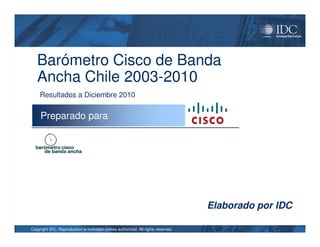 Barómetro Cisco de Banda
   Ancha Chile 2003-2010
     Resultados a Diciembre 2010

     Preparado para




                                                                                   Elaborado por IDC

Copyright IDC. Reproduction is forbidden unless authorized. All rights reserved.
 