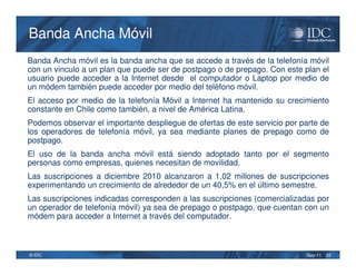 Banda Ancha Móvil
Banda Ancha móvil es la banda ancha que se accede a través de la telefonía móvil
con un vinculo a un plan que puede ser de postpago o de prepago. Con este plan el
usuario puede acceder a la Internet desde el computador o Laptop por medio de
un módem también puede acceder por medio del teléfono móvil.
El acceso por medio de la telefonía Móvil a Internet ha mantenido su crecimiento
constante en Chile como también, a nivel de América Latina.
Podemos observar el importante despliegue de ofertas de este servicio por parte de
los operadores de telefonía móvil, ya sea mediante planes de prepago como de
postpago.
El uso de la banda ancha móvil está siendo adoptado tanto por el segmento
personas como empresas, quienes necesitan de movilidad.
Las suscripciones a diciembre 2010 alcanzaron a 1,02 millones de suscripciones
experimentando un crecimiento de alrededor de un 40,5% en el último semestre.
Las suscripciones indicadas corresponden a las suscripciones (comercializadas por
un operador de telefonía móvil) ya sea de prepago o postpago, que cuentan con un
módem para acceder a Internet a través del computador.



© IDC                                                                      May-11   22
 