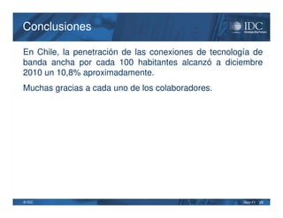 Conclusiones

En Chile, la penetración de las conexiones de tecnología de
banda ancha por cada 100 habitantes alcanzó a diciembre
2010 un 10,8% aproximadamente.
Muchas gracias a cada uno de los colaboradores.




© IDC                                                 May-11   29
 