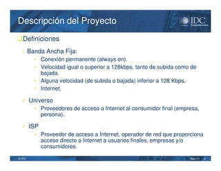 Descripción del Proyecto
Definiciones
   Banda Ancha Fija:
      • Conexión permanente (always on).
      • Velocidad igual o superior a 128kbps, tanto de subida como de
        bajada.
      • Alguna velocidad (de subida o bajada) inferior a 128 Kbps.
      • Internet.

   Universo
     • Proveedores de acceso a Internet al consumidor final (empresa,
        persona).

   ISP
      • Proveedor de acceso a Internet, operador de red que proporciona
        acceso directo a Internet a usuarios finales, empresas y/o
        consumidores.

© IDC                                                             May-11   4
 