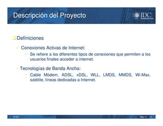 Descripción del Proyecto


Definiciones
   Conexiones Activas de Internet:
        • Se refiere a los diferentes tipos de conexiones que permiten a los
          usuarios finales acceder a internet.

   Tecnologías de Banda Ancha:
        • Cable Módem, ADSL, xDSL, WLL, LMDS, MMDS, Wi-Max,
          satélite, líneas dedicadas a Internet.




© IDC                                                                 May-11   5
 