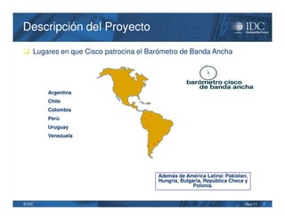 Descripción del Proyecto

 Lugares en que Cisco patrocina el Barómetro de Banda Ancha




        Argentina
        Chile
        Colombia
                                          •
        Perú                      •

        Uruguay                       •

        Venezuela
                                                •
                                          • •




                                                Además de América Latina: Pakistan,
                                                Hungría, Bulgaria, República Checa y
                                                              Polonia.


© IDC                                                                              May-11   7
 