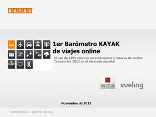 1er Barómetro KAYAK
                                         de viajes online
                                             El uso de APPs móviles para búsqueda y reserva de vuelos
                                             Tendencias 2012 en el mercado español




                                                 Noviembre de 2011

1 / ©2011 KAYAK.com / Search One and Done.                                                   / CONFIDENTIAL
 