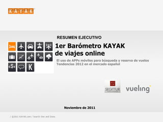 RESUMEN EJECUTIVO

                                         1er Barómetro KAYAK
                                         de viajes online
                                             El uso de APPs móviles para búsqueda y reserva de vuelos
                                             Tendencias 2012 en el mercado español




                                                 Noviembre de 2011

1 / ©2011 KAYAK.com / Search One and Done.                                                   / CONFIDENTIAL
 