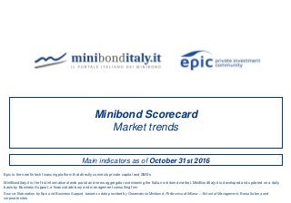 Main indicators as of October 31st 2016
Minibond Scorecard
Market trends
Source: Elaboration by Epic and Business Support based on data provided by Osservatorio Minibond, Politecnico di Milano – School of Management, Borsa Italiana and
corporate sites
MiniBondItaly.it is the first informational web portal and news aggregator overviewing the Italian minibond market. MiniBondItaly.it is developed and updated on a daily
basis by Business Support, a financial advisory and management consulting firm
Epic is the new fintech financing platform that directly connects private capital and SMEs
 