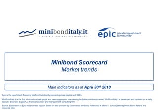 Main indicators as of April 30st 2018
Minibond Scorecard
Market trends
Source: Elaboration by Epic and Business Support based on data provided by Osservatorio Minibond, Politecnico di Milano – School of Management, Borsa Italiana and
corporate sites
MiniBondItaly.it is the first informational web portal and news aggregator overviewing the Italian minibond market. MiniBondItaly.it is developed and updated on a daily
basis by Business Support, a financial advisory and management consulting firm
Epic is the new fintech financing platform that directly connects private capital and SMEs
 