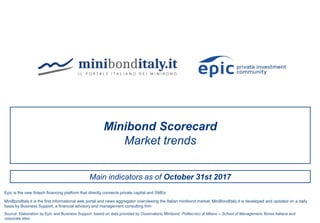Main indicators as of October 31st 2017
Minibond Scorecard
Market trends
Source: Elaboration by Epic and Business Support based on data provided by Osservatorio Minibond, Politecnico di Milano – School of Management, Borsa Italiana and
corporate sites
MiniBondItaly.it is the first informational web portal and news aggregator overviewing the Italian minibond market. MiniBondItaly.it is developed and updated on a daily
basis by Business Support, a financial advisory and management consulting firm
Epic is the new fintech financing platform that directly connects private capital and SMEs
 