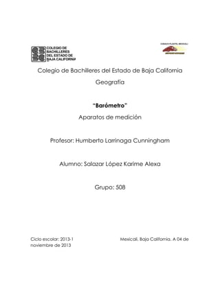 Colegio de Bachilleres del Estado de Baja California
Geografía

“Barómetro”
Aparatos de medición

Profesor: Humberto Larrinaga Cunningham

Alumno: Salazar López Karime Alexa

Grupo: 508

Ciclo escolar: 2013-1
noviembre de 2013

Mexicali, Baja California. A 04 de

 