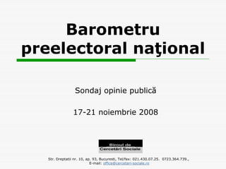 Barometru
preelectoral naţional

                  Sondaj opinie publică

                 17-21 noiembrie 2008




   Str. Dreptatii nr. 10, ap. 93, Bucuresti, Tel/fax: 021.430.07.25. 0723.364.739.,
                            E-mail: office@cercetari-sociale.ro
 
