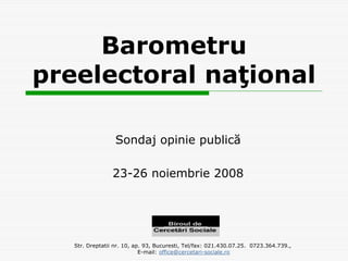 Barometru
preelectoral naţional

                  Sondaj opinie publică

                 23-26 noiembrie 2008




   Str. Dreptatii nr. 10, ap. 93, Bucuresti, Tel/fax: 021.430.07.25. 0723.364.739.,
                            E-mail: office@cercetari-sociale.ro
 