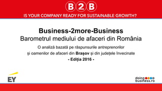 1
Business-2more-Business
Barometrul mediului de afaceri din România
O analiză bazată pe răspunsurile antreprenorilor
și oamenilor de afaceri din Brașov și din județele învecinate
- Ediția 2016 -
 