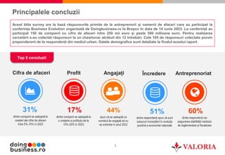 2
Principalele concluzii
Top 5 concluzii
dintre companii se așteaptă la
creșteri ale cifrei de afaceri
între 5%-10% în 2023
31%
dintre companii se așteaptă la
o creștere a profitului de la
10%-20% în 2023
17%
dintre respondenți cer
asigurarea stabilității mediului
de reglementare și fiscalizare
60%
spun că se așteaptă ca
numărul de angajați să nu
se schimbe în anul 2023
44%
dintre respondenți spun că sunt
oarecum încrezători în evoluția
pozitivă a economiei naționale
51%
Acest blitz survey are la bază răspunsurile primite de la antreprenorii și oamenii de afaceri care au participat la
conferința Business Evolution organizată de Doingbusiness.ro la Brașov în data de 14 iunie 2023. La conferință au
participat 150 de companii cu cifra de afaceri între 250 mii euro și peste 500 milioane euro. Pentru realizarea
cercetării s-au colectat răspunsuri la un chestionar alcătuit din 12 întrebări. Cele 105 de răspunsuri colectate provin
preponderent de la respondenți din mediul urban. Datele demografice sunt detaliate la finalul acestui raport.
Cifra de afaceri Profit Antreprenoriat
Angajați Încredere
 
