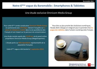 Baromobile 2014 
Notre 6ème vague du Baromobile : Smartphones & Tablettes 
Pour cette 6ème année consécutive Omnicom Media Group en partenariat avec SFR Régie mènent l’enquête sur la place du téléphone mobile dans la vie quotidienne des Français et son impact sur le parcours du consommateur. 
Une étude menée auprès des 15-60 ans via le panel online propriétaire Omnicom Media Group (MegaSnapshots) . 
L’étude porte sur 963 répondants représentatifs de la population française. 
Cette 6ème vague a été lancée le 2 septembre 2014. 
Pour être au plus proche des évolutions numériques, l’étude 2014 s’élargie en intégrant pour la première fois les usages des tablettes dans l’univers numérique des Français. 
Une étude exclusive Omnicom Media Group  