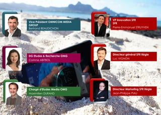 Chargé d'Etudes Media OMG 
Maximilien DURAND 
Vice Président OMNICOM MEDIA GROUP Bertrand BEAUDICHON 
Directeur général SFR Régie 
Luc VIGNON 
Directeur Marketing SFR Régie 
Jean-Philippe PIAU 
DG Etudes & Recherche OMG 
Corinne ABITBOL 
VP Innovation SFR SFR Pierre-Emmanuel STRUYVEN 