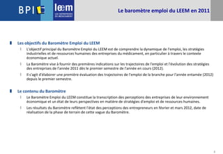 2
Le baromètre emploi du LEEM en 2011
 Les objectifs du Baromètre Emploi du LEEM
 L'objectif principal du Baromètre Emploi du LEEM est de comprendre la dynamique de l'emploi, les stratégies
industrielles et de ressources humaines des entreprises du médicament, en particulier à travers le contexte
économique actuel.
 La Baromètre vise à fournir des premières indications sur les trajectoires de l'emploi et l'évolution des stratégies
des entreprises de l'année 2011 dès le premier semestre de l'année en cours (2012).
 Il s'agit d'élaborer une première évaluation des trajectoires de l'emploi de la branche pour l'année entamée (2012)
depuis le premier semestre.
 Le contenu du Baromètre
 Le Baromètre Emploi du LEEM constitue la transcription des perceptions des entreprises de leur environnement
économique et un état de leurs perspectives en matière de stratégies d'emploi et de ressources humaines.
 Les résultats du Baromètre reflètent l'état des perceptions des entrepreneurs en février et mars 2012, date de
réalisation de la phase de terrain de cette vague du Baromètre.
 
