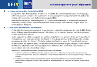 3
Méthodologie suivie pour l’exploitation
 Le champ du Baromètre Emploi LEEM 2012
 La population-mère de l'enquête est constituée de l'ensemble des entreprises de l'industrie pharmaceutique
adhérentes au Leem, complétée des sous traitants de production pharmaceutique non adhérents. La base de
sondage a été construite à partir du fichier de routage du LEEM.
 Les questionnaires ont été adressés en janvier 2012 par courrier électronique à l'ensemble des entreprises
adhérentes, ainsi qu'aux sous traitants de production pharmaceutique (non adhérents) intégrés depuis 2011
dans le dispositif d’enquête.
 La procédure de traitement des réponses
 L'échantillon de réponses est constitué de 44 questionnaires exploitables, soit un taux de retour de 21%. Ce taux
atteint 30% dans les unités employant plus de 1 000 salariés. Les 44 réponses obtenues représentent environ
43% des effectifs de la branche.
 Toutes les questions ont été renseignées par ces répondants, hormis une quinzaine de cas qui n'ont pas fourni
d'indication sur leurs projets d'évolution des effectifs en 2012. Des projections tendancielles ont été utilisées
pour pouvoir produire des éléments d'évolution globale des effectifs au niveau de l'ensemble de la branche.
 Le redressement des réponses repose sur une procédure traditionnelle de calage sur marges d'un échantillon
stratifié selon la taille des unités interrogées (5 tranches d'effectifs). Tous les résultats présentés dans ce
document sont redressés selon cette procédure.
 Les résultats sont systématiquement présentés pour deux périmètres :
 le "champ Leem" correspond à l'ensemble des entreprises adhérentes à la branche ; pour permettre la comparaison des
évolutions avec les résultats des années précédentes, il comprend les sous traitants de production pharmaceutique adhérents
du Leem ;
 le "champ sous traitants de production pharmaceutique" comprend l'ensemble des sous traitants de production
pharmaceutique, adhérents ou non au Leem ; il permet de mettre en évidence les spécificités des réponses fournies par ces
entreprises.
 
