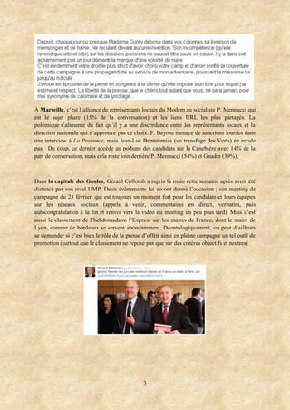 À Marseille, c’est l’alliance de représentants locaux du Modem au socialiste P. Mennucci qui
est le sujet phare (15% de la conversation) et les liens URL les plus partagés. La
polémique s’alimente du fait qu’il y a une discordance entre les représentants locaux et la
direction nationale qui n’approuve pas ce choix. F. Bayrou menace de sanctions lourdes dans
une interview à La Provence, mais Jean-Luc Bennahmias (un transfuge des Verts) ne recule
pas. Du coup, ce dernier accède au podium des candidats sur la Canebière avec 14% de la
part de conversation, mais cela reste loin derrière P. Mennucci (54%) et Gaudin (39%).

Dans la capitale des Gaules, Gérard Collomb a repris la main cette semaine après avoir été
distancé par son rival UMP. Deux évènements lui en ont donné l’occasion ; son meeting de
campagne du 23 février, qui est toujours un moment fort pour les candidats et leurs équipes
sur les réseaux sociaux (appels à venir, commentaires en direct, verbatim, puis
autocongratulation à la fin et renvoi vers la vidéo du meeting un peu plus tard). Mais c’est
aussi le classement de l’hebdomadaire l’Express sur les maires de France, dont le maire de
Lyon, comme de bordeaux se servent abondamment. Déontologiquement, on peut d’ailleurs
se demander si c’est bien le rôle de la presse d’offrir ainsi en pleine campagne un tel outil de
promotion (surtout que le classement ne repose pas que sur des critères objectifs et neutres)

3

 