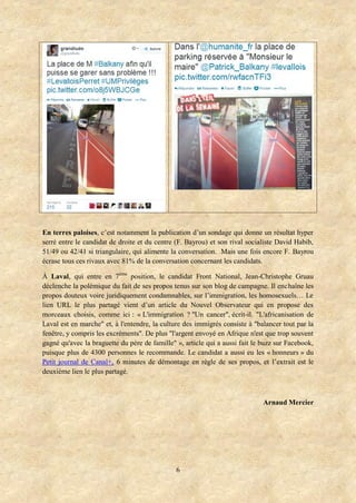 En terres paloises, c’est notamment la publication d’un sondage qui donne un résultat hyper
serré entre le candidat de droite et du centre (F. Bayrou) et son rival socialiste David Habib,
51/49 ou 42/41 si triangulaire, qui alimente la conversation. Mais une fois encore F. Bayrou
écrase tous ces rivaux avec 81% de la conversation concernant les candidats.
À Laval, qui entre en 7ème position, le candidat Front National, Jean-Christophe Gruau
déclenche la polémique du fait de ses propos tenus sur son blog de campagne. Il enchaîne les
propos douteux voire juridiquement condamnables, sur l’immigration, les homosexuels… Le
lien URL le plus partagé vient d’un article du Nouvel Observateur qui en propose des
morceaux choisis, comme ici : « L'immigration ? "Un cancer", écrit-il. "L'africanisation de
Laval est en marche" et, à l'entendre, la culture des immigrés consiste à "balancer tout par la
fenêtre, y compris les excréments". De plus "l'argent envoyé en Afrique n'est que trop souvent
gagné qu'avec la braguette du père de famille" », article qui a aussi fait le buzz sur Facebook,
puisque plus de 4300 personnes le recommande. Le candidat a aussi eu les « honneurs » du
Petit journal de Canal+, 6 minutes de démontage en règle de ses propos, et l’extrait est le
deuxième lien le plus partagé.

Arnaud Mercier

6

 