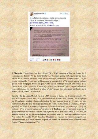 4
À Marseille, l’écart entre les deux rivaux PS et UMP continue d’être en faveur de P.
Mennucci qui draine 57% du trafic Twitter des candidats contre 36% seulement au maire
sortant. Et le candidat socialiste du 6è secteur continue à monter en puissance avec 11% des
tweets. Le candidat FN, arrive à se hisser pour la première fois à 7%, ce qui semble indiquer
que sa tweet-campagne décolle un peu. Cette fois un sondage donnant une avance à J.C
Gaudin a fait le buzz, avec 4%. L’autre sujet prouve que Bernard Tapie a en partie réussi son
coup médiatique, en s’attribuant la place d’intervieweur des principaux candidats sur la
webTV de son journal La Provence.
Dans la ville de Lyon, Michel Havard, UMP, reprend le dessus sur le maire sortant : 37%
(soit 4700 tweets) contre 34% de la conversation sur twitter (2900 tweets). Cela s’explique
par l’excellente stratégie d’auto-valorisation de son meeting tenu le 18 mars, ce que,
bizarrement, tous les élus ne savent pas faire. Et comme le lendemain le journal Le Progrès
organisait un débat, il a encore été question de lui sur les réseaux qui ont relayé cette joute
oratoire. C’est la même logique qu’on retrouve à Toulouse, qui revient dans notre top 5,
grâce notamment au débat de France3 Midi Pyrénées du 19 mars aussi. Dans la ville rose, un
sondage a tourné sur les réseaux qui donne un avantage assez net au maire socialiste sortant.
Pour autant le candidat UMP, Jean-Luc Moudenc ne s’avoue pas vaincu puisqu’il a au
contraire été très actif cette semaine au point de refaire son retard et même dépasser Pierre
Cohen 43% des tweets contre 27%.
 