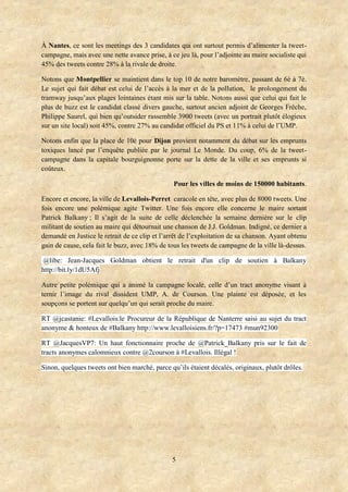 5
À Nantes, ce sont les meetings des 3 candidates qui ont surtout permis d’alimenter la tweet-
campagne, mais avec une nette avance prise, à ce jeu là, pour l’adjointe au maire socialiste qui
45% des tweets contre 28% à la rivale de droite.
Notons que Montpellier se maintient dans le top 10 de notre baromètre, passant de 6è à 7è.
Le sujet qui fait débat est celui de l’accès à la mer et de la pollution, le prolongement du
tramway jusqu’aux plages lointaines étant mis sur la table. Notons aussi que celui qui fait le
plus de buzz est le candidat classé divers gauche, surtout ancien adjoint de Georges Frêche,
Philippe Saurel, qui bien qu’outsider rassemble 3900 tweets (avec un portrait plutôt élogieux
sur un site local) soit 45%, contre 27% au candidat officiel du PS et 11% à celui de l’UMP.
Notons enfin que la place de 10è pour Dijon provient notamment du débat sur les emprunts
toxiques lancé par l’enquête publiée par le journal Le Monde. Du coup, 6% de la tweet-
campagne dans la capitale bourguignonne porte sur la dette de la ville et ses emprunts si
coûteux.
Pour les villes de moins de 150000 habitants.
Encore et encore, la ville de Levallois-Perret caracole en tête, avec plus de 8000 tweets. Une
fois encore une polémique agite Twitter. Une fois encore elle concerne le maire sortant
Patrick Balkany ; Il s’agit de la suite de celle déclenchée la semaine dernière sur le clip
militant de soutien au maire qui détournait une chanson de J.J. Goldman. Indigné, ce dernier a
demandé en Justice le retrait de ce clip et l’arrêt de l’exploitation de sa chanson. Ayant obtenu
gain de cause, cela fait le buzz, avec 18% de tous les tweets de campagne de la ville là-dessus.
@libe: Jean-Jacques Goldman obtient le retrait d'un clip de soutien à Balkany
http://bit.ly/1dU5Afj
Autre petite polémique qui a animé la campagne locale, celle d’un tract anonyme visant à
ternir l’image du rival dissident UMP, A. de Courson. Une plainte est déposée, et les
soupçons se portent sur quelqu’un qui serait proche du maire.
RT @jcastanie: #Levallois:le Procureur de la République de Nanterre saisi au sujet du tract
anonyme & honteux de #Balkany http://www.levalloisiens.fr/?p=17473 #mun92300
RT @JacquesVP7: Un haut fonctionnaire proche de @Patrick_Balkany pris sur le fait de
tracts anonymes calomnieux contre @2courson à #Levallois. Illégal !
Sinon, quelques tweets ont bien marché, parce qu’ils étaient décalés, originaux, plutôt drôles.
 