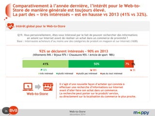 26 
décembre 2014 
Web-to-Store 
Comparativement à l’année dernière, l’intérêt pour le Web-to- Store de manière générale est toujours élevé. La part des « très intéressés » est en hausse vs 2013 (41% vs 32%). 
Intérêt global pour le Web-to-Store 
Q19. Vous personnellement, êtes-vous intéressé par le fait de pouvoir rechercher des informations en amont sur Internet avant de réaliser un achat dans un commerce de proximité ? 
Base : internautes acheteurs d’au moins une des catégories de produit en magasin et sur Internet (1608) 
41% 
50% 
7% 
1% 
très intéressé 
plutôt intéressé 
plutôt pas intéressé 
pas du tout intéressé 
92% se déclarent intéressés - 90% en 2013 
(Vêtements 94% / Bijoux 97% / Chaussures 95% / Article de sport 98%) 
Web-to-Store 
Il s’agit d’une nouvelle façon d’acheter qui consiste à effectuer une recherche d’informations sur Internet avant d’aller faire son achat dans un commerce. 
La recherche peut porter sur le produit/ service, ou directement sur la localisation du commerce le plus proche. 
 32% 
 58% 
 3%  