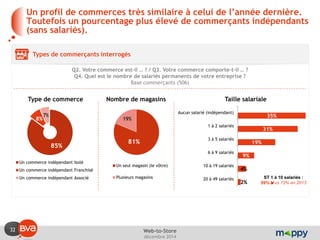 32 
décembre 2014 
Web-to-Store 
Un profil de commerces très similaire à celui de l’année dernière. Toutefois un pourcentage plus élevé de commerçants indépendants (sans salariés). 
Types de commerçants interrogés 
Q2. Votre commerce est-il … ? / Q3. Votre commerce comporte-t-il … ? 
Q4. Quel est le nombre de salariés permanents de votre entreprise ? 
Base commerçants (506) 
85% 
8% 
7% 
Un commerce indépendant Isolé 
Un commerce indépendant Franchisé 
Un commerce indépendant Associé 
81% 
19% 
Un seul magasin (le vôtre) 
Plusieurs magasins 
35% 
31% 
19% 
9% 
4% 
2% 
Aucun salarié (indépendant) 
1 à 2 salariés 
3 à 5 salariés 
6 à 9 salariés 
10 à 19 salariés 
20 à 49 salariés 
ST 1 à 10 salariés : 59% vs 72% en 2013 
Type de commerce 
Nombre de magasins 
Taille salariale  