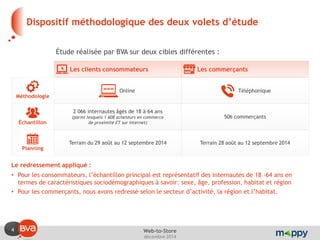4 
décembre 2014 
Web-to-Store 
Dispositif méthodologique des deux volets d’étude 
Les clients consommateurs 
Online 
Terrain du 29 août au 12 septembre 2014 
Les commerçants 
Téléphonique 
Terrain 28 août au 12 septembre 2014 
Méthodologie 
Échantillon 
Planning 
2 066 internautes âgés de 18 à 64 ans (parmi lesquels 1 608 acheteurs en commerce de proximité ET sur Internet) 
506 commerçants 
Étude réalisée par BVA sur deux cibles différentes : 
Le redressement appliqué : 
•Pour les consommateurs, l’échantillon principal est représentatif des internautes de 18 -64 ans en termes de caractéristiques sociodémographiques à savoir: sexe, âge, profession, habitat et région 
•Pour les commerçants, nous avons redressé selon le secteur d’activité, la région et l’habitat.  