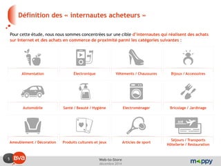 5 
décembre 2014 
Web-to-Store 
Définition des « internautes acheteurs » 
Pour cette étude, nous nous sommes concentrées sur une cible d’internautes qui réalisent des achats sur Internet et des achats en commerce de proximité parmi les catégories suivantes : 
Alimentation 
Électronique 
Vêtements / Chaussures 
Bijoux / Accessoires 
Automobile 
Santé / Beauté / Hygiène 
Electroménager 
Bricolage / Jardinage 
Ameublement / Décoration 
Produits culturels et jeux 
Articles de sport 
Séjours / Transports 
Hôtellerie / Restauration  